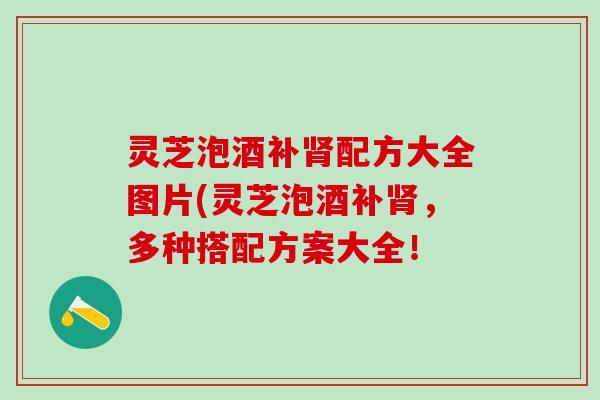 灵芝泡酒补肾配方大全图片(灵芝泡酒补肾，多种搭配方案大全！