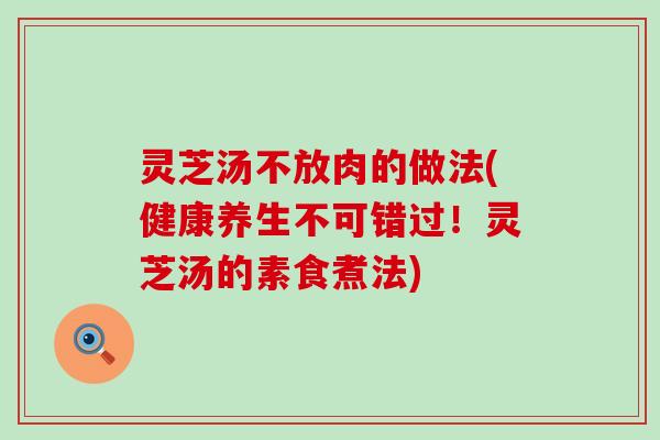灵芝汤不放肉的做法(健康养生不可错过！灵芝汤的素食煮法)