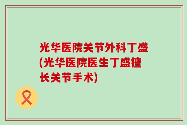 光华医院关节外科丁盛(光华医院医生丁盛擅长关节手术)