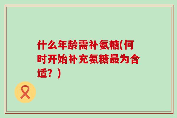 什么年龄需补氨糖(何时开始补充氨糖最为合适？)