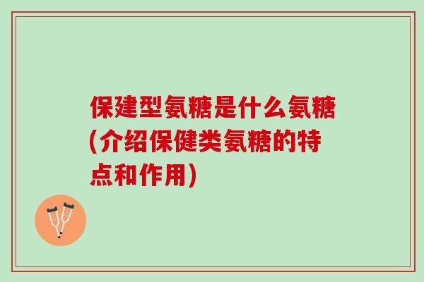 保建型氨糖是什么氨糖(介绍保健类氨糖的特点和作用)