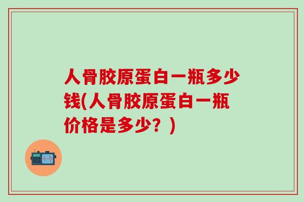 人骨胶原蛋白一瓶多少钱(人骨胶原蛋白一瓶价格是多少？)