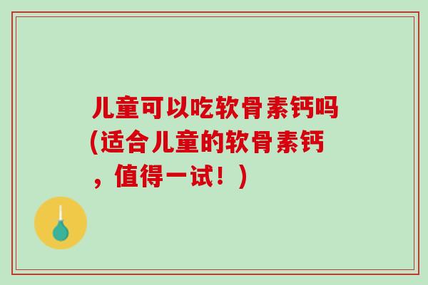 儿童可以吃软骨素钙吗(适合儿童的软骨素钙，值得一试！)
