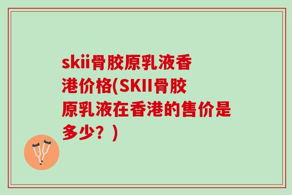 skii骨胶原乳液香港价格(SKII骨胶原乳液在香港的售价是多少？)