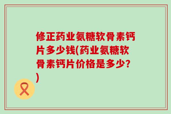 修正药业氨糖软骨素钙片多少钱(药业氨糖软骨素钙片价格是多少？)