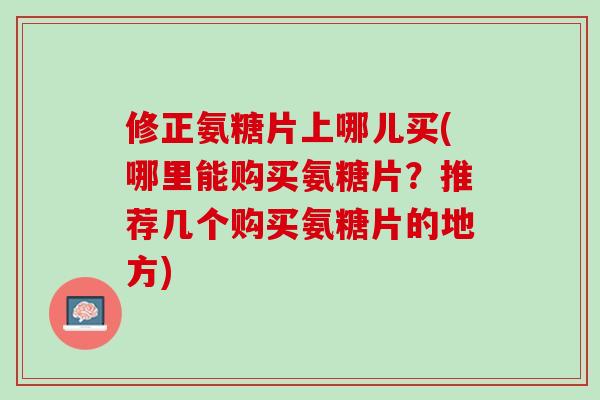 修正氨糖片上哪儿买(哪里能购买氨糖片？推荐几个购买氨糖片的地方)