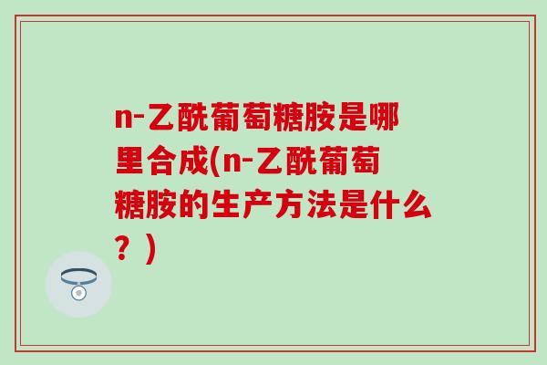 n-乙酰葡萄糖胺是哪里合成(n-乙酰葡萄糖胺的生产方法是什么？)