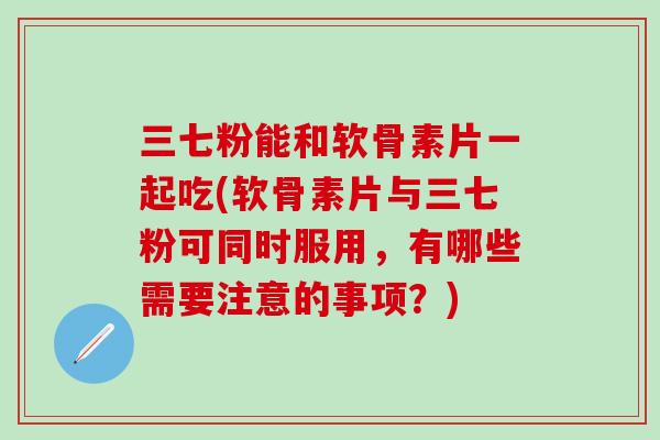 三七粉能和软骨素片一起吃(软骨素片与三七粉可同时服用，有哪些需要注意的事项？)