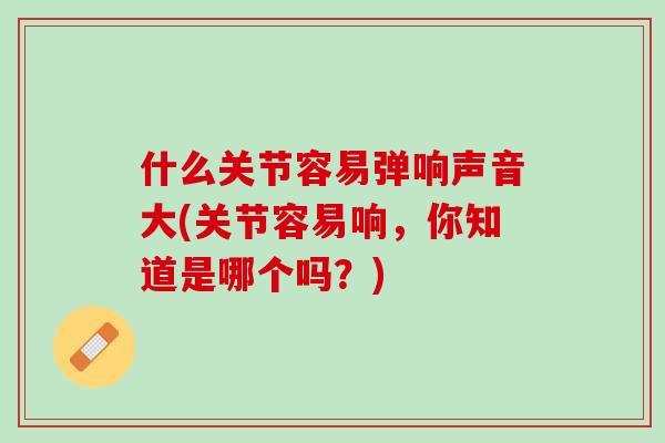 什么关节容易弹响声音大(关节容易响，你知道是哪个吗？)