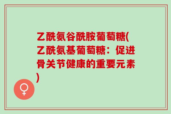 乙酰氨谷酰胺葡萄糖(乙酰氨基葡萄糖：促进骨关节健康的重要元素)
