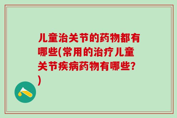 儿童治关节的药物都有哪些(常用的治疗儿童关节疾病药物有哪些？)