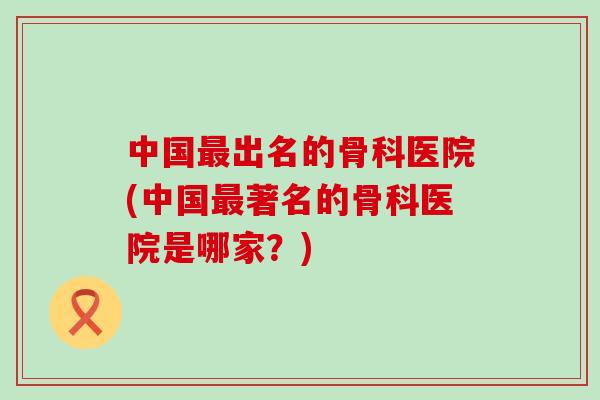 中国最出名的骨科医院(中国最著名的骨科医院是哪家？)