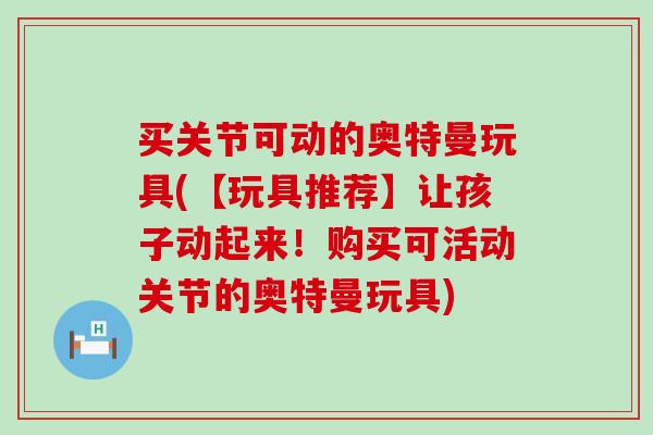 买关节可动的奥特曼玩具(【玩具推荐】让孩子动起来！购买可活动关节的奥特曼玩具)