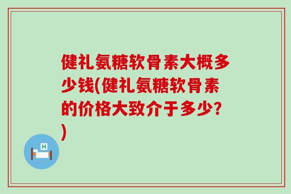健礼氨糖软骨素大概多少钱(健礼氨糖软骨素的价格大致介于多少？)