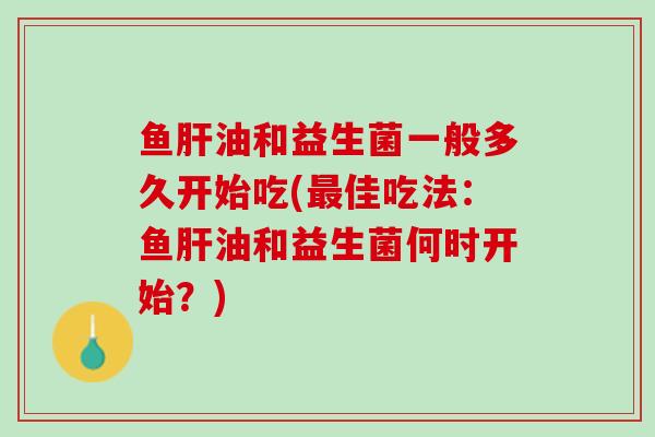 鱼肝油和益生菌一般多久开始吃(最佳吃法：鱼肝油和益生菌何时开始？)