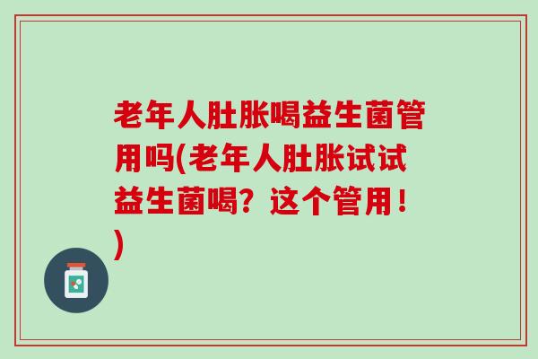 老年人肚胀喝益生菌管用吗(老年人肚胀试试益生菌喝？这个管用！)