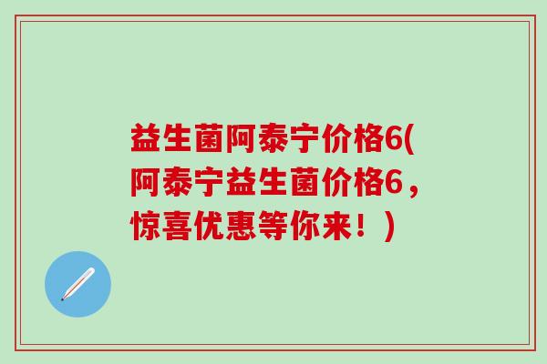 益生菌阿泰宁价格6(阿泰宁益生菌价格6，惊喜优惠等你来！)