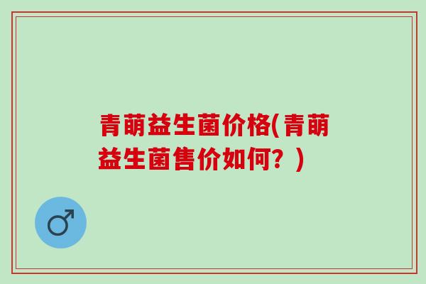 青萌益生菌价格(青萌益生菌售价如何？)