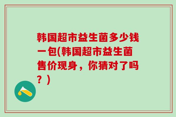 韩国超市益生菌多少钱一包(韩国超市益生菌售价现身，你猜对了吗？)