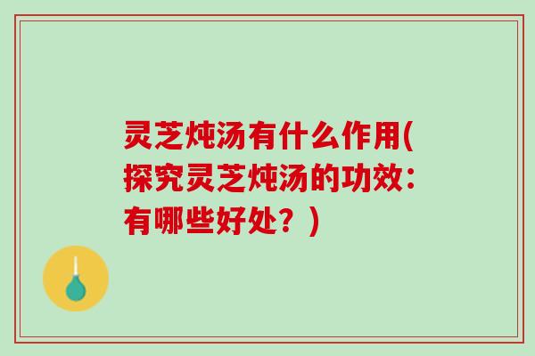 灵芝炖汤有什么作用(探究灵芝炖汤的功效：有哪些好处？)