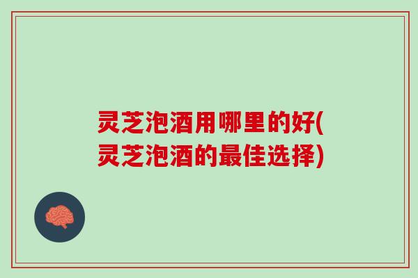 灵芝泡酒用哪里的好(灵芝泡酒的最佳选择)