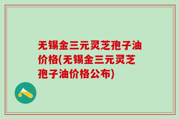 无锡金三元灵芝孢子油价格(无锡金三元灵芝孢子油价格公布)