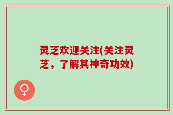 灵芝欢迎关注(关注灵芝，了解其神奇功效)