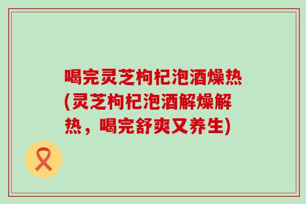 喝完灵芝枸杞泡酒燥热(灵芝枸杞泡酒解燥解热，喝完舒爽又养生)
