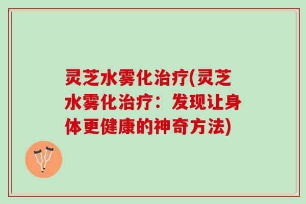 灵芝水雾化(灵芝水雾化:发现让身体更健康的神奇方法) 灵芝水雾化(灵芝水雾化:发现让身体更健康的神奇方法)