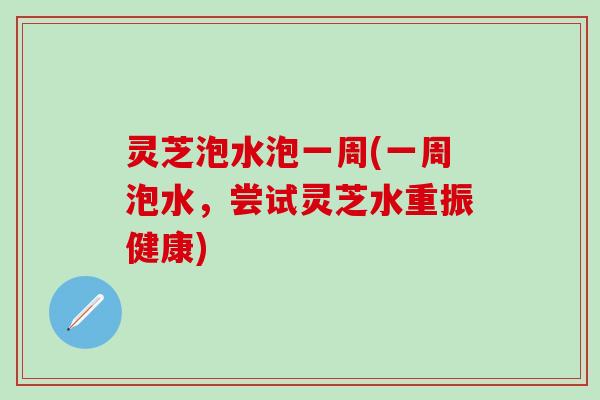 灵芝泡水泡一周(一周泡水，尝试灵芝水重振健康)
