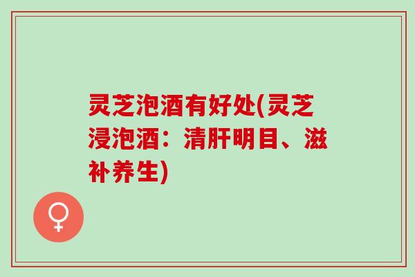 灵芝泡酒有好处(灵芝浸泡酒：清肝明目、滋补养生)