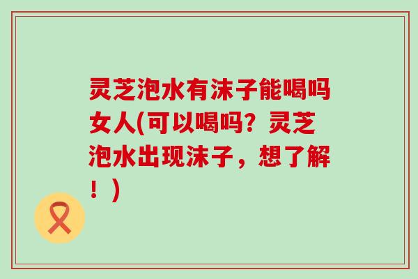 灵芝泡水有沫子能喝吗女人(可以喝吗？灵芝泡水出现沫子，想了解！)