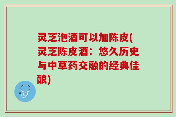 灵芝泡酒可以加陈皮(灵芝陈皮酒：悠久历史与中草药交融的经典佳酿)
