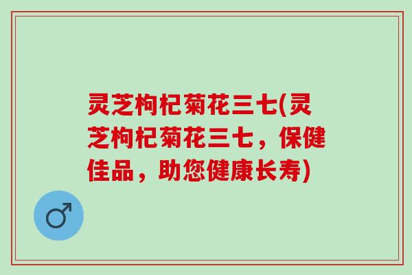 灵芝枸杞菊花三七(灵芝枸杞菊花三七，保健佳品，助您健康长寿)