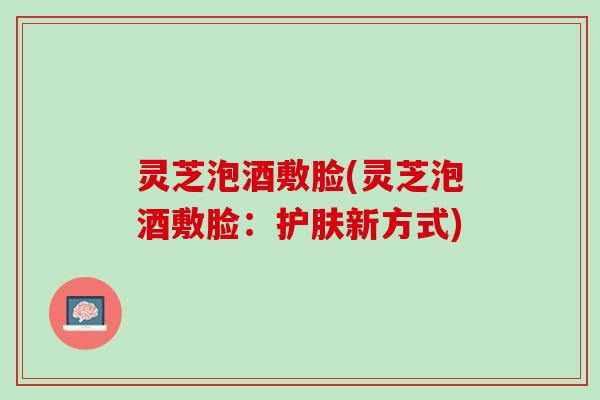 灵芝泡酒敷脸(灵芝泡酒敷脸：护肤新方式)