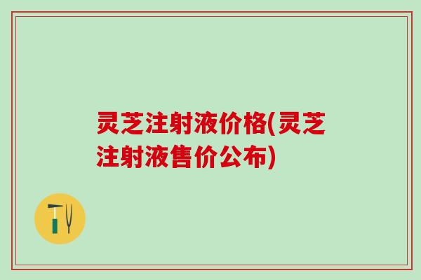 灵芝注射液价格(灵芝注射液售价公布)