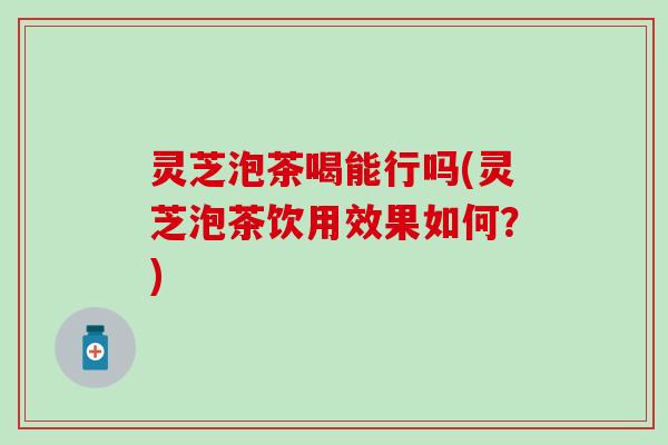 灵芝泡茶喝能行吗(灵芝泡茶饮用效果如何？)