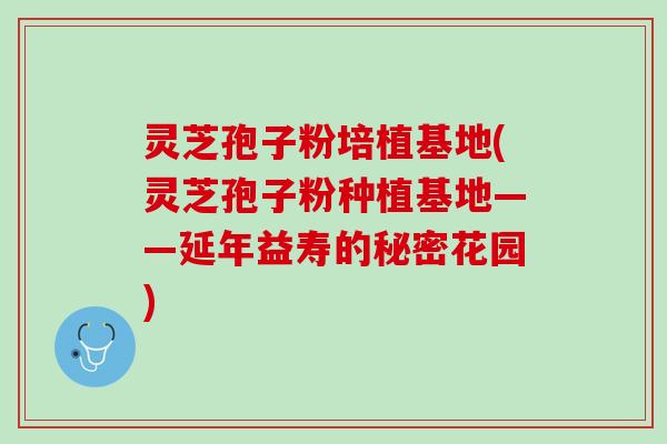 灵芝孢子粉培植基地(灵芝孢子粉种植基地——延年益寿的秘密花园)