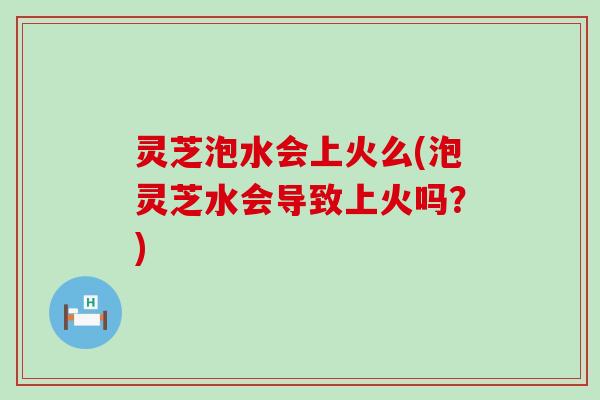 灵芝泡水会上火么(泡灵芝水会导致上火吗？)