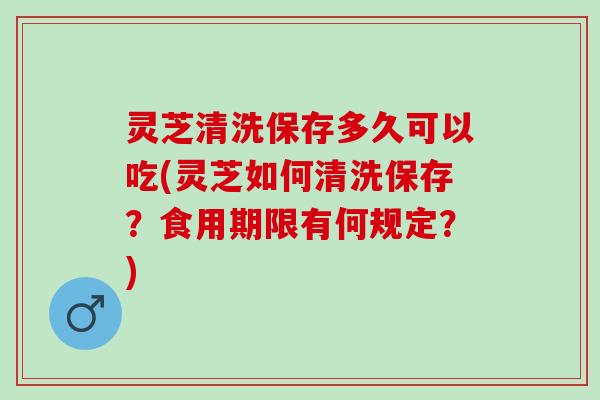 灵芝清洗保存多久可以吃(灵芝如何清洗保存？食用期限有何规定？)