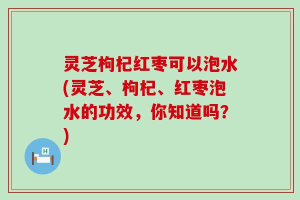 灵芝枸杞红枣可以泡水(灵芝、枸杞、红枣泡水的功效，你知道吗？)