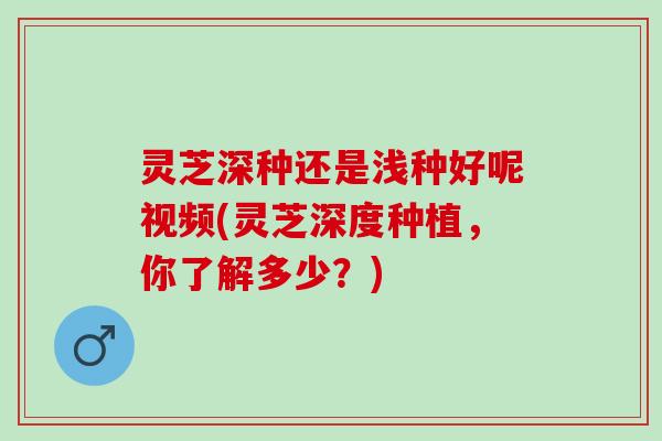 灵芝深种还是浅种好呢视频(灵芝深度种植，你了解多少？)