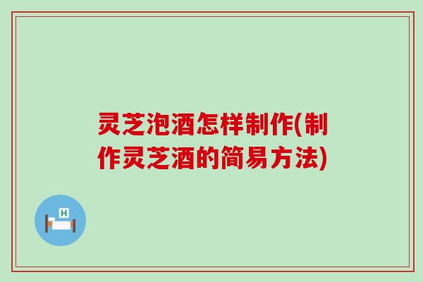 灵芝泡酒怎样制作(制作灵芝酒的简易方法)