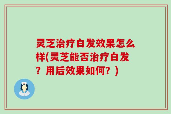 灵芝治疗白发效果怎么样(灵芝能否治疗白发？用后效果如何？)