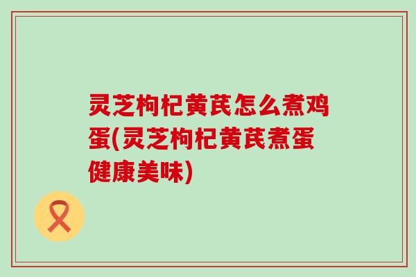 灵芝枸杞黄芪怎么煮鸡蛋(灵芝枸杞黄芪煮蛋健康美味)
