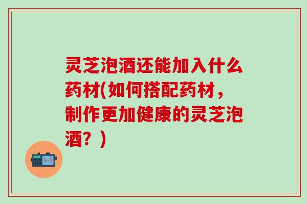 灵芝泡酒还能加入什么药材(如何搭配药材，制作更加健康的灵芝泡酒？)
