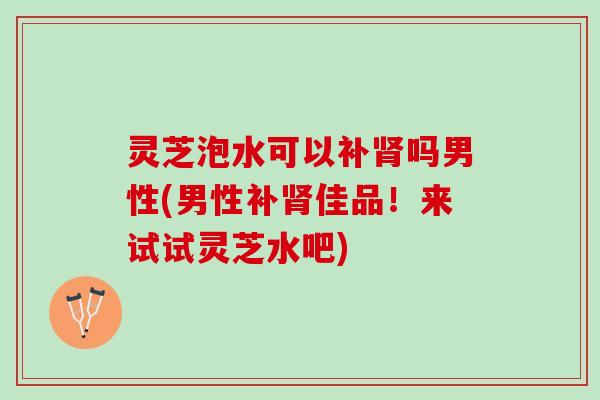 灵芝泡水可以补肾吗男性(男性补肾佳品！来试试灵芝水吧)