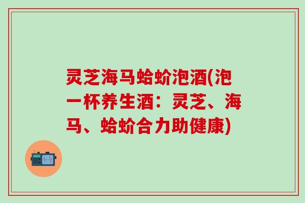 灵芝海马蛤蚧泡酒(泡一杯养生酒：灵芝、海马、蛤蚧合力助健康)