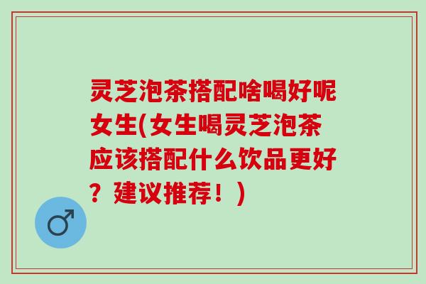 灵芝泡茶搭配啥喝好呢女生(女生喝灵芝泡茶应该搭配什么饮品更好？建议推荐！)