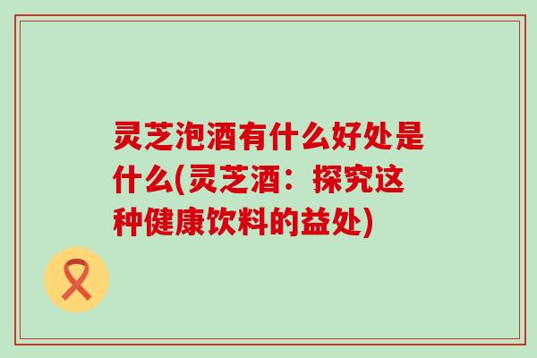 灵芝泡酒有什么好处是什么(灵芝酒：探究这种健康饮料的益处)
